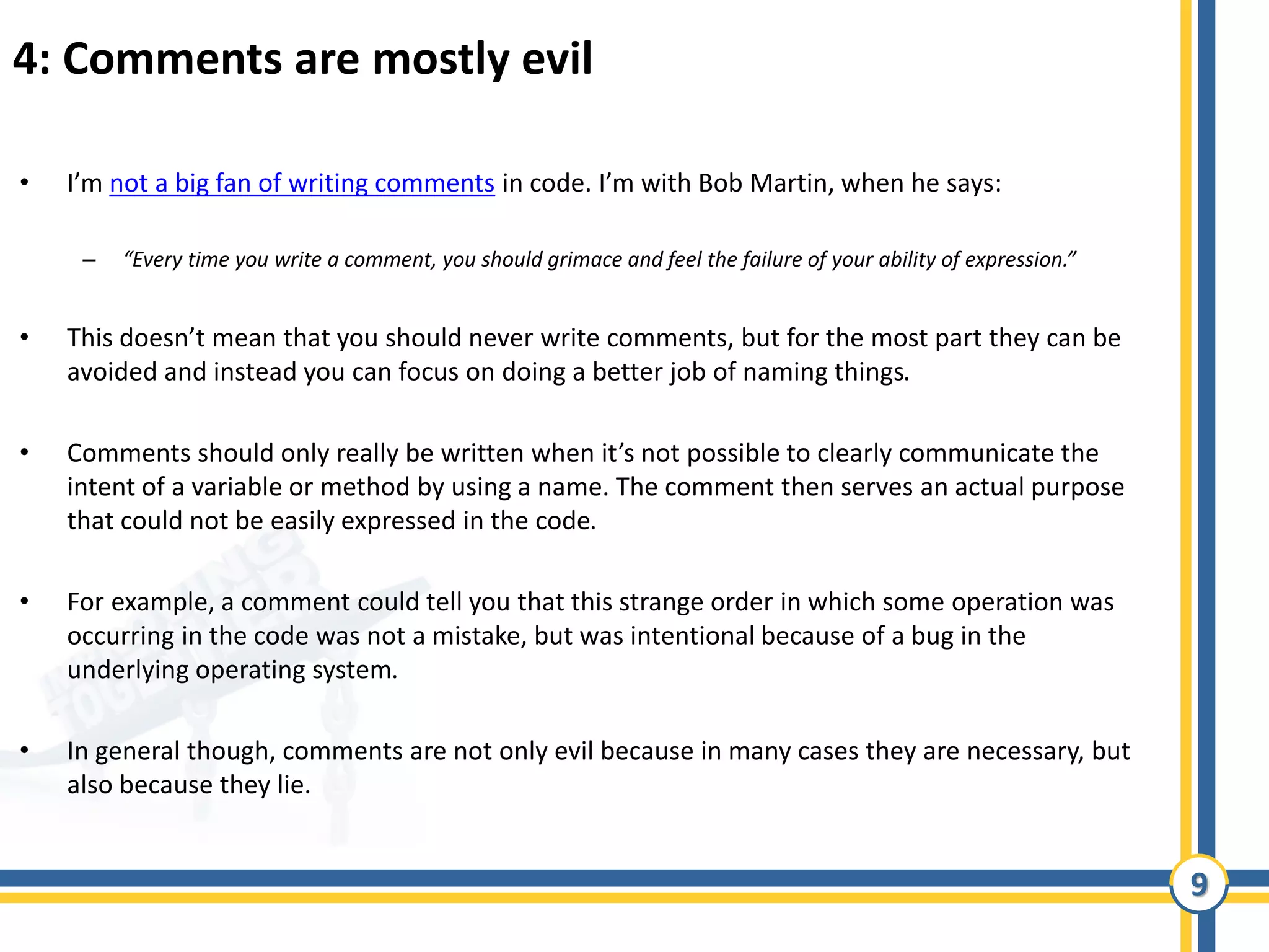9
4: Comments are mostly evil
• I’m not a big fan of writing comments in code. I’m with Bob Martin, when he says:
– “Every time you write a comment, you should grimace and feel the failure of your ability of expression.”
• This doesn’t mean that you should never write comments, but for the most part they can be
avoided and instead you can focus on doing a better job of naming things.
• Comments should only really be written when it’s not possible to clearly communicate the
intent of a variable or method by using a name. The comment then serves an actual purpose
that could not be easily expressed in the code.
• For example, a comment could tell you that this strange order in which some operation was
occurring in the code was not a mistake, but was intentional because of a bug in the
underlying operating system.
• In general though, comments are not only evil because in many cases they are necessary, but
also because they lie.
 