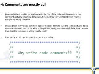10
4: Comments are mostly evil
• Comments don’t tend to get updated with the rest of the code and this results in the
comments actually becoming dangerous, because they very well could steer you in a
completely wrong direction.
• Do you check every single comment against the code to make sure the code is actually doing
what the comment says? If so, what is the point of having the comment? If not, how can you
trust that the comment is telling you the truth?
• It’s a pickle, so it’s best to avoid it as much as possible.
 