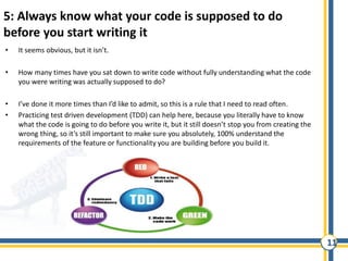 11
5: Always know what your code is supposed to do
before you start writing it
• It seems obvious, but it isn’t.
• How many times have you sat down to write code without fully understanding what the code
you were writing was actually supposed to do?
• I’ve done it more times than I’d like to admit, so this is a rule that I need to read often.
• Practicing test driven development (TDD) can help here, because you literally have to know
what the code is going to do before you write it, but it still doesn’t stop you from creating the
wrong thing, so it’s still important to make sure you absolutely, 100% understand the
requirements of the feature or functionality you are building before you build it.
 