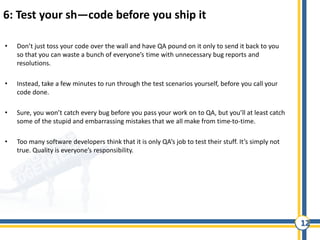 12
6: Test your sh—code before you ship it
• Don’t just toss your code over the wall and have QA pound on it only to send it back to you
so that you can waste a bunch of everyone’s time with unnecessary bug reports and
resolutions.
• Instead, take a few minutes to run through the test scenarios yourself, before you call your
code done.
• Sure, you won’t catch every bug before you pass your work on to QA, but you’ll at least catch
some of the stupid and embarrassing mistakes that we all make from time-to-time.
• Too many software developers think that it is only QA’s job to test their stuff. It’s simply not
true. Quality is everyone’s responsibility.
 