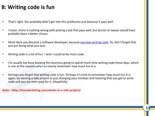 14
8: Writing code is fun
• That’s right. You probably didn’t get into this profession just because it pays well.
• I mean, there is nothing wrong with picking a job that pays well, but doctor or lawyer would have
probably been a better choice.
• Most likely you became a software developer, because you love writing code. So, don’t forget that
you are doing what you love.
• Writing code is a lot of fun. I wish I could write more code.
• I’m usually too busy keeping this business going to spend much time writing code these days, which
is one of the reasons why I so clearly remember how much fun it is.
• Perhaps you forgot that writing code is fun. Perhaps it’s time to remember how much fun it is
again, by starting a side project or just changing your mindset and realizing that you get to write
code and you are even paid for it. (Hopefully)
Refer - http://founderdating.com/whats-in-a-side-project/
 