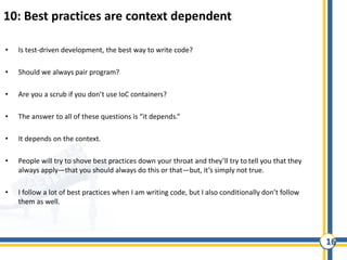 16
10: Best practices are context dependent
• Is test-driven development, the best way to write code?
• Should we always pair program?
• Are you a scrub if you don’t use IoC containers?
• The answer to all of these questions is “it depends.”
• It depends on the context.
• People will try to shove best practices down your throat and they’ll try to tell you that they
always apply—that you should always do this or that—but, it’s simply not true.
• I follow a lot of best practices when I am writing code, but I also conditionally don’t follow
them as well.
 