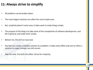 17
11: Always strive to simplify
• All problems can be broken down.
• The most elegant solutions are often the most simple ones.
• But, simplicity doesn’t come easy. It takes work to make things simple.
• The purpose of this blog is to take some of the complexities of software development, and
life in general, and make them simple.
• Believe me, this isn’t an easy task.
• Any fool can create a complex solution to a problem. It takes extra effort and care to refine a
solution to make it simple, but still correct.
• Take the time. Put forth the effort. Strive for simplicity.
 