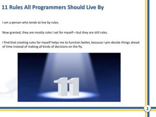 2
11 Rules All Programmers Should Live By
I am a person who tends to live by rules.
Now granted, they are mostly rules I set for myself—but they are still rules.
I find that creating rules for myself helps me to function better, because I pre-decide things ahead
of time instead of making all kinds of decisions on the fly.
 