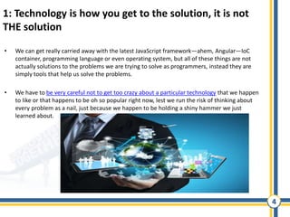 4
1: Technology is how you get to the solution, it is not
THE solution
• We can get really carried away with the latest JavaScript framework—ahem, Angular—IoC
container, programming language or even operating system, but all of these things are not
actually solutions to the problems we are trying to solve as programmers, instead they are
simply tools that help us solve the problems.
• We have to be very careful not to get too crazy about a particular technology that we happen
to like or that happens to be oh so popular right now, lest we run the risk of thinking about
every problem as a nail, just because we happen to be holding a shiny hammer we just
learned about.
 