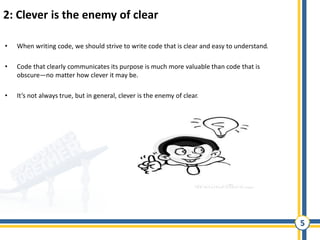 5
2: Clever is the enemy of clear
• When writing code, we should strive to write code that is clear and easy to understand.
• Code that clearly communicates its purpose is much more valuable than code that is
obscure—no matter how clever it may be.
• It’s not always true, but in general, clever is the enemy of clear.
 