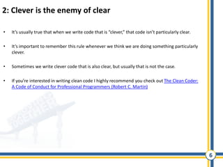 6
2: Clever is the enemy of clear
• It’s usually true that when we write code that is “clever,” that code isn’t particularly clear.
• It’s important to remember this rule whenever we think we are doing something particularly
clever.
• Sometimes we write clever code that is also clear, but usually that is not the case.
• If you’re interested in writing clean code I highly recommend you check out The Clean Coder:
A Code of Conduct for Professional Programmers (Robert C. Martin)
 