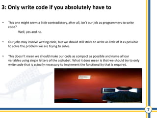 7
3: Only write code if you absolutely have to
• This one might seem a little contradictory, after all, isn’t our job as programmers to write
code?
Well, yes and no.
• Our jobs may involve writing code, but we should still strive to write as little of it as possible
to solve the problem we are trying to solve.
• This doesn’t mean we should make our code as compact as possible and name all our
variables using single letters of the alphabet. What it does mean is that we should try to only
write code that is actually necessary to implement the functionality that is required.
 