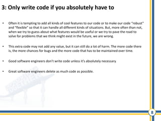 8
3: Only write code if you absolutely have to
• Often it is tempting to add all kinds of cool features to our code or to make our code “robust”
and “flexible” so that it can handle all different kinds of situations. But, more often than not,
when we try to guess about what features would be useful or we try to pave the road to
solve for problems that we think might exist in the future, we are wrong.
• This extra code may not add any value, but it can still do a lot of harm. The more code there
is, the more chances for bugs and the more code that has to be maintained over time.
• Good software engineers don’t write code unless it’s absolutely necessary.
• Great software engineers delete as much code as possible.
 