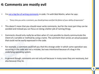 9
4: Comments are mostly evil
• I’m not a big fan of writing comments in code. I’m with Bob Martin, when he says:
– “Every time you write a comment, you should grimace and feel the failure of your ability of expression.”
• This doesn’t mean that you should never write comments, but for the most part they can be
avoided and instead you can focus on doing a better job of naming things.
• Comments should only really be written when it’s not possible to clearly communicate the
intent of a variable or method by using a name. The comment then serves an actual purpose
that could not be easily expressed in the code.
• For example, a comment could tell you that this strange order in which some operation was
occurring in the code was not a mistake, but was intentional because of a bug in the
underlying operating system.
• In general though, comments are not only evil because in many cases they are necessary, but
also because they lie.
 
