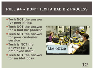 7 OUTSOURCE TECH QUESTIONS
1. Has the person I’m hiring helped other businesses in
my industry
2. What are the referrals of the vendor I’m working with
3. Does the vendor have a track record of success
4. Are they a startup and hungry for my business (or new)
5. Are they a big company with maturity (or where I might
not be important to them)
6. Does the vendor work well with businesses of my size
7. Do I need to know the owner

12

 