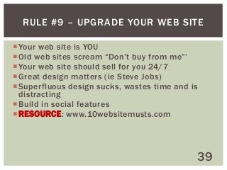 RULE #9 – UPGRADE YOUR WEB SITE
 Your web site is YOU
 Old web sites scream “Don’t buy from me”’
 Your web site should sell for you 24/7
 Great design matters (ie Steve Jobs)
 Superfluous design sucks, wastes time and is
distracting
 Build in social features
 RESOURCE: www.10websitemusts.com

39

 