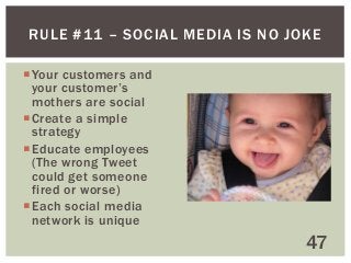 RULE #11 – SOCIAL MEDIA IS NO JOKE
 Your customers and
your customer’s
mothers are social
 Create a simple
strategy
 Educate employees
(The wrong Tweet
could get someone
fired or worse)
 Each social media
network is unique

47

 