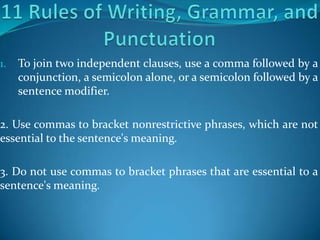 1.   To join two independent clauses, use a comma followed by a
     conjunction, a semicolon alone, or a semicolon followed by a
     sentence modifier.

2. Use commas to bracket nonrestrictive phrases, which are not
essential to the sentence's meaning.

3. Do not use commas to bracket phrases that are essential to a
sentence's meaning.
 