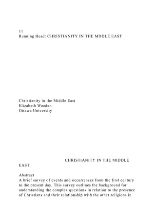 11
Running Head: CHRISTIANITY IN THE MDDLE EAST
Christianity in the Middle East
Elizabeth Weeden
Ottawa University
CHRISTIANITY IN THE MIDDLE
EAST
Abstract
A brief survey of events and occurrences from the first century
to the present day. This survey outlines the background for
understanding the complex questions in relation to the presence
of Christians and their relationship with the other religions in
 