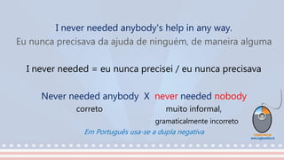 I never needed anybody's help in any way.
Eu nunca precisava da ajuda de ninguém, de maneira alguma
I never needed = eu nunca precisei / eu nunca precisava
Never needed anybody X never needed nobody
correto muito informal,
gramaticalmente incorreto
Em Português usa-se a dupla negativa
 
