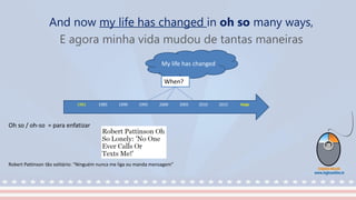 And now my life has changed in oh so many ways,
E agora minha vida mudou de tantas maneiras
1981 1985 1990 1995 2000 2005 2010 2015 Hoje
.
My life has changed
When?
Oh so / oh-so = para enfatizar
Robert Pattinson tão solitário: “Ninguém nunca me liga ou manda mensagem”
 