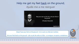 Help me get my feet back on the ground,
Ajude-me a me reerguer
Keep/ have your feet on the ground = ter os pés no chão (ser realista)
Get your feet back on the ground – pôr os pés de volta no chão – se reerguer, recuperar, restabelecer
 