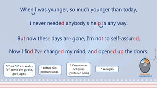 “t” ou “d” em azul, =
“r” como em garoto,
guri, agora
* Consoantes
oclusivas
(cortam o som)
* Letras não
pronunciadas
* Atenção
When I was younger, so much younger than today,
I never needed anybody's help in any way.
But now these days are gone, I'm not so self-assured,
Now I find I've changed my mind, and opened up the doors.
 