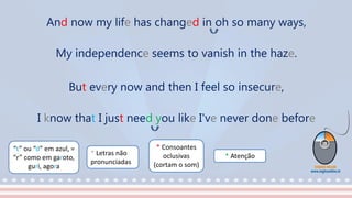 “t” ou “d” em azul, =
“r” como em garoto,
guri, agora
* Consoantes
oclusivas
(cortam o som)
* Letras não
pronunciadas
* Atenção
And now my life has changed in oh so many ways,
My independence seems to vanish in the haze.
But every now and then I feel so insecure,
I know that I just need you like I've never done before
 