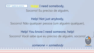 Help! I need somebody,
Socorro! Eu preciso de alguém,
Help! Not just anybody,
Socorro! Não qualquer pessoa (um alguém qualquer),
Help! You know I need someone, help!
Socorro! Você sabe que eu preciso de alguém, socorro!
someone = somebody
HELP = ajuda ou socorro
 
