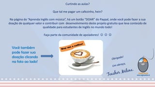 Curtindo as aulas?
Que tal me pagar um cafezinho, hein?
Na página do “Aprenda Inglês com música”, há um botão “DOAR” do Paypal, onde você pode fazer a sua
doação de qualquer valor e contribuir com desenvolvimento deste projeto gratuito que leva conteúdo de
qualidade para estudantes de Inglês no mundo todo!
Faça parte da comunidade de apoiadores!   
Você também
pode fazer sua
doação clicando
na foto ao lado!
 