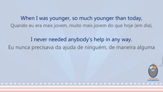 When I was younger, so much younger than today,
Quando eu era mais jovem, muito mais jovem do que hoje (em dia),
I never needed anybody's help in any way.
Eu nunca precisava da ajuda de ninguém, de maneira alguma
 