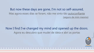 But now these days are gone, I'm not so self-assured,
Mas agora esses dias se foram, não me sinto tão autoconfiante
(seguro de mim mesmo)
Now I find I've changed my mind and opened up the doors.
Agora eu descubro que mudei de ideia e abri as portas
 
