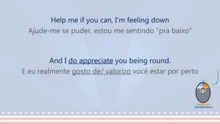 Help me if you can, I'm feeling down
Ajude-me se puder, estou me sentindo “pra baixo”
And I do appreciate you being round.
E eu realmente gosto de/ valorizo você estar por perto
 