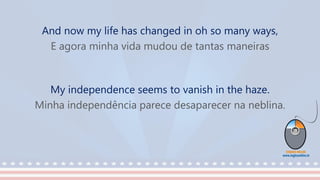 And now my life has changed in oh so many ways,
E agora minha vida mudou de tantas maneiras
My independence seems to vanish in the haze.
Minha independência parece desaparecer na neblina.
 