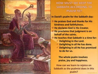  He praises God and thanks for His
kindness and faithfulness.
 He declares God is His Creator.
 He proclaims that judgment is on
behalf of the saints.
 He teaches that Sabbath is a time for:
 Delighting in the Lord.
 Delighting in all He has done.
 Delighting in all He has promised
to do for us.
In David’s psalm for the Sabbath day:
The whole psalm involves
praise, joy and happiness.
How can we learn to rejoice on
Sabbath as the psalmist does in this
psalm?
 