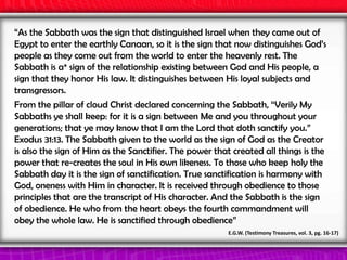 “As the Sabbath was the sign that distinguished Israel when they came out of
Egypt to enter the earthly Canaan, so it is the sign that now distinguishes God’s
people as they come out from the world to enter the heavenly rest. The
Sabbath is a* sign of the relationship existing between God and His people, a
sign that they honor His law. It distinguishes between His loyal subjects and
transgressors.
From the pillar of cloud Christ declared concerning the Sabbath, “Verily My
Sabbaths ye shall keep: for it is a sign between Me and you throughout your
generations; that ye may know that I am the Lord that doth sanctify you.”
Exodus 31:13. The Sabbath given to the world as the sign of God as the Creator
is also the sign of Him as the Sanctifier. The power that created all things is the
power that re-creates the soul in His own likeness. To those who keep holy the
Sabbath day it is the sign of sanctification. True sanctification is harmony with
God, oneness with Him in character. It is received through obedience to those
principles that are the transcript of His character. And the Sabbath is the sign
of obedience. He who from the heart obeys the fourth commandment will
obey the whole law. He is sanctified through obedience”
E.G.W. (Testimony Treasures, vol. 3, pg. 16-17)
 