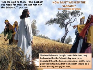 HOW MUST WE KEEP THE
SABBATH?
THE EXAMPLE OF JESUS
“And He said to them, “The Sabbath
was made for man, and not man for
the Sabbath.”” (Mark 2:27)
The Jewish leaders thought that all the laws they
had created for the Sabbath day were more
important than the human needs. Jesus set the right
priorities by teaching that the Sabbath should be a
day of blessing and joy for man.
 