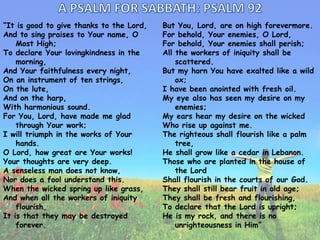 “It is good to give thanks to the Lord,
And to sing praises to Your name, O
Most High;
To declare Your lovingkindness in the
morning,
And Your faithfulness every night,
On an instrument of ten strings,
On the lute,
And on the harp,
With harmonious sound.
For You, Lord, have made me glad
through Your work;
I will triumph in the works of Your
hands.
O Lord, how great are Your works!
Your thoughts are very deep.
A senseless man does not know,
Nor does a fool understand this.
When the wicked spring up like grass,
And when all the workers of iniquity
flourish,
It is that they may be destroyed
forever.

But You, Lord, are on high forevermore.
For behold, Your enemies, O Lord,
For behold, Your enemies shall perish;
All the workers of iniquity shall be
scattered.
But my horn You have exalted like a wild
ox;
I have been anointed with fresh oil.
My eye also has seen my desire on my
enemies;
My ears hear my desire on the wicked
Who rise up against me.
The righteous shall flourish like a palm
tree,
He shall grow like a cedar in Lebanon.
Those who are planted in the house of
the Lord
Shall flourish in the courts of our God.
They shall still bear fruit in old age;
They shall be fresh and flourishing,
To declare that the Lord is upright;
He is my rock, and there is no
unrighteousness in Him”

 