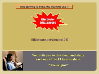 THIS SERVICE IS FREE AND YOU CAN USE IT

Effective for
SMALL GROUPS

Slideshare.net/chucho1943

We invite you to download and study
each one of the 13 lessons about
“The origins”

 