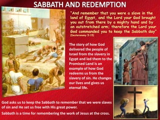 “And remember that you were a slave in the
land of Egypt, and the Lord your God brought
you out from there by a mighty hand and by
an outstretched arm; therefore the Lord your
God commanded you to keep the Sabbath day”
(Deuteronomy 5:15)

The story of how God
delivered the people of
Israel from the slavery in
Egypt and led them to the
Promised Land is an
example of how God
redeems us from the
slavery of sin. He changes
our lives and gives us
eternal life.

God asks us to keep the Sabbath to remember that we were slaves
of sin and He set us free with His great power.
Sabbath is a time for remembering the work of Jesus at the cross.

 