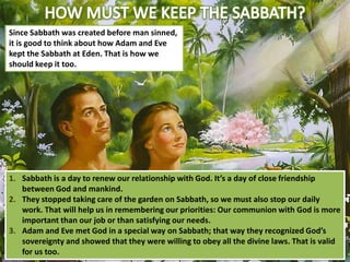 Since Sabbath was created before man sinned,
it is good to think about how Adam and Eve
kept the Sabbath at Eden. That is how we
should keep it too.

1. Sabbath is a day to renew our relationship with God. It’s a day of close friendship
between God and mankind.
2. They stopped taking care of the garden on Sabbath, so we must also stop our daily
work. That will help us in remembering our priorities: Our communion with God is more
important than our job or than satisfying our needs.
3. Adam and Eve met God in a special way on Sabbath; that way they recognized God’s
sovereignty and showed that they were willing to obey all the divine laws. That is valid
for us too.

 
