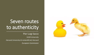 Seven routes
to authenticity
Pier Luigi Sacco
IULM University
Harvard University & metaLAB (at) Harvard
European Commission
 