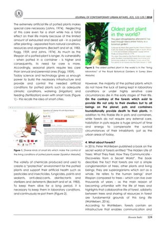 JOURNAL OF CONTEMPORARY URBAN AFFAIRS, 2(2), 122-129 / 2018
Hossein Sadri 124
The extremely artificial life of potted plants makes
special care necessary (Johns, 1974). Neglecting
of this care even for a short while has a fatal
effect on their life mainly because of the limited
amount of exhausted and dead soil - in a period
after planting - separated from natural conditions,
resources and organisms (Beckett and et al, 1983,
Fogg, 1959, and Johns, 1974). As much as the
lifespan of a potted plant is longer, its vulnerability
- when potted in a container - is higher and
consequently, its need for care is more.
Accordingly, seasonal plants require less care
than annual and perennial ones (Fogg, 1959).
Today science and technology gives us enough
power to build the necessary infrastructure and
provide and control the needed artificial
conditions for potted plants such as adequate
climatic conditions, watering (irrigation) and
feeding (fertilization) even with smart tools (Figure
1) - this recalls the idea of smart cities.
Figure 1. Diverse kinds of smart kits which make the control of
the living conditions of potted plants easier (Sparkfun Website)
The variety of chemicals produced and used to
create a “protective” environment for the potted
plants and support their artificial health such as
pesticides and insecticides, fungicides, paints and
sealants, anti-desiccants, disinfectants and
sterilizers and deterrents (Beckett and et al, 1983).
To keep them alive for a long period, it is
necessary to keep them in laboratory conditions,
and continuously re-pot them (Figure 2).
Figure 2. The oldest potted plant in the world is in the “living
laboratory” of the Royal Botanical Gardens in Surrey (Kew
Website)
However, the majority of the potted plants which
do not have the luck of being kept in laboratory
conditions or under highly sensitive care
circumstances die in the early stages of their life.
On the contrary of the forests which exist to
provide life not only to their dwellers but to all
beings on the planet, pots and containers
foundationally provide death to their plants. In
addition to this friable life in pots and containers,
while forests do not require any external care,
habitation in pots require a huge amount of time
and energy to compensate the survival
circumstances of their inhabitants -just as the
urban areas of today.
4. What about Forests?
In 2016, Peter Wohlleben published a book on the
secret world of forests entitled “The Hidden Life of
Trees: What They Feel, How They Communicate -
Discoveries from a Secret World”. The book
describes the fact that forests are not a simple
conglomeration of trees, other plants and living
beings; they are superorganisms which act as a
whole. He refers to the human beings’ short
lifespan compared to trees - which can live over
thousands of years - as the main reason of
becoming unfamiliar with the life of trees and
highlights that collaborative life of forest, solidarity
between trees and sharing of resources in forest
are fundamental grounds of this long life
(Wohlleben, 2016).
According to Wohlleben, forests contain an
infrastructure that enables communication and
 