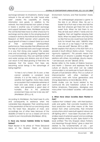 JOURNAL OF CONTEMPORARY URBAN AFFAIRS, 2(2), 122-129 / 2018
Hossein Sadri 125
exchange between its inhabitants. Mainly fungal
network in the soil which he calls “wood wide
web” creates this capability of sharing
information and goods. In addition to this
network, the interconnected root system of trees
in forests is another way of nutrient exchange
and support between trees. Wohlleben says that
the connected trees have no other choice but to
exchange and he refers to the amazing results of
a research done by the Institute for Environmental
Research at RWTH Aachen which presents the
equal growth of trees in a beech forest as a result
of their synchronized photosynthesis
performance. Trees equalize their differences with
the help of connected roots and fungal networks
in a way that strong ones support the weaker
ones and accordingly, by growing together and
in a synchronized way, they can optimize nutrient
and water savings and divisions and all of them
can reach to the ideal growing of their kind. He
expresses that the reason that trees are
becoming social beings is the advantage of
being together:
“A tree is not a forest. On its own, a tree
cannot establish a consistent local
climate. It is at the mercy of wind and
weather. But together, many trees create
an ecosystem that moderates extremes of
heat and cold, stores a great deal of
water, and generated a great deal of
humidity. And in this protected
environment trees can live to be very old”
(Wohlleben, 2016, p: 4).
According to Wohlleben, the forest loses its unity
and consequently its existence when the
vulnerable trees disappear. Their vanishing results
in the penetration of the hot sun and strong winds
into the forest floor, disruption of moist, and
accordingly loss of other trees because of the
disability of forest to act as a closed unit and to
create its own microclimate (Wohlleben, 2016).
5. Have any Human Habitats Similar to Forests
Existed?
Ralph Becker in his article of “Three Delusional
Ideas of the Western World on Natural
Environment, Humans, and Their Societies” shares
a story:
“An anthropologist proposed a game to
the kids in an African tribe. He put a
basket full of fruit near a tree and told the
kids that whoever got there first won the
sweet fruits. When he told them to run
they all took each other’s’ hands and ran
together, then sat together enjoying their
treats. When he asked them why they had
run like that as one could have had all the
fruits for himself they said: “UBUNTU! How
can one of us be happy if all the other
ones are sad?” (Becker, 2015, p: 382).
Becker explains that Ubuntu is the short form of a
proverb in South African Xosha culture: “Umuntu
ngumuntu ngabantu”. This proverb means that
the existence of anyone is possible through her
relations with others. Accordingly, Ubuntu means,
“I am because, we are” (Becker, 2015).
Becker refers to the studies of Dalene Swanson
and Martin J. Gannon and expresses that the
culture of Ubuntu and what can be called
communalism is not particular to South Africa but
all parts of Sub-Saharan Africa. This is a culture of
interconnection with other members of
community even with future generations and
strong dependency on land (Becker, 2015).
Similar studies can be found related to the
communal life and habitation culture of the
Native Americans, Polynesians, Aborigines and
many other “non-civilized” societies - with colonial
terms.
6. When Have Urban Societies Been Planted in
Pots?
I believe that “civilized” cities - with their bastions,
walls and gates, their concrete insulations from
food production and other means of life, their
division from other communities, their immortal
constructions which were built against nature and
still fighting with it - have been structures with an
endless need of external support and accordingly
fragile habitats similar to pots. Spiro Kostof in his
book entitled “The City Shaped: Urban Patterns
and Meanings through History” gives a clear hint
related to the fundamentality of city - pot
relations by expressing the inter-connection of the
 