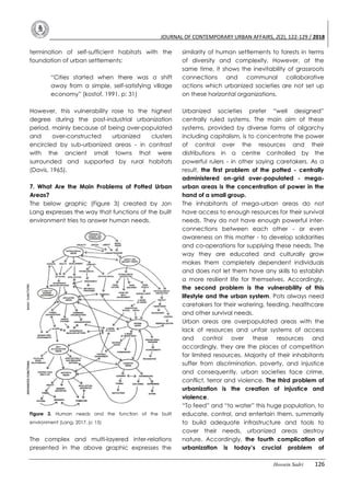JOURNAL OF CONTEMPORARY URBAN AFFAIRS, 2(2), 122-129 / 2018
Hossein Sadri 126
termination of self-sufficient habitats with the
foundation of urban settlements:
“Cities started when there was a shift
away from a simple, self-satisfying village
economy” (kostof, 1991, p: 31)
However, this vulnerability rose to the highest
degree during the post-industrial urbanization
period, mainly because of being over-populated
and over-constructed urbanized clusters
encircled by sub-urbanized areas - in contrast
with the ancient small towns that were
surrounded and supported by rural habitats
(Davis, 1965).
7. What Are the Main Problems of Potted Urban
Areas?
The below graphic (Figure 3) created by Jon
Lang expresses the way that functions of the built
environment tries to answer human needs.
Figure 3. Human needs and the function of the built
environment (Lang, 2017, p: 15)
The complex and multi-layered inter-relations
presented in the above graphic expresses the
similarity of human settlements to forests in terms
of diversity and complexity. However, at the
same time, it shows the inevitability of grassroots
connections and communal collaborative
actions which urbanized societies are not set up
on these horizontal organizations.
Urbanized societies prefer “well designed”
centrally ruled systems. The main aim of these
systems, provided by diverse forms of oligarchy
including capitalism, is to concentrate the power
of control over the resources and their
distributions in a centre controlled by the
powerful rulers - in other saying caretakers. As a
result, the first problem of the potted - centrally
administered on-grid over-populated - mega-
urban areas is the concentration of power in the
hand of a small group.
The inhabitants of mega-urban areas do not
have access to enough resources for their survival
needs. They do not have enough powerful inter-
connections between each other - or even
awareness on this matter - to develop solidarities
and co-operations for supplying these needs. The
way they are educated and culturally grow
makes them completely dependent individuals
and does not let them have any skills to establish
a more resilient life for themselves. Accordingly,
the second problem is the vulnerability of this
lifestyle and the urban system. Pots always need
caretakers for their watering, feeding, healthcare
and other survival needs.
Urban areas are overpopulated areas with the
lack of resources and unfair systems of access
and control over these resources and
accordingly, they are the places of competition
for limited resources. Majority of their inhabitants
suffer from discrimination, poverty, and injustice
and consequently, urban societies face crime,
conflict, terror and violence. The third problem of
urbanization is the creation of injustice and
violence.
“To feed” and “to water” this huge population, to
educate, control, and entertain them, summarily
to build adequate infrastructure and tools to
cover their needs, urbanized areas destroy
nature. Accordingly, the fourth complication of
urbanization is today’s crucial problem of
 