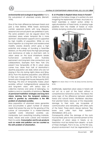 JOURNAL OF CONTEMPORARY URBAN AFFAIRS, 2(2), 122-129 / 2018
Hossein Sadri 127
environmental and ecological degradation that is
the sub-product of urbanized society (Barnett,
1974).
One of the main differences between forests and
pots is their lifetime. While forests dominantly
contain perennial plants with long lifespans,
seasonal and annual plants are preferred in pots.
The same problem can be argued about the
urbanized areas where temporal life is more
dominant. Urbanization supports and is supported
by high mobility of population. While on one
hand migration as a long-term and residence-led
mobility creates diversity which gives a high
potential and energy of founding a forest-like
relations, on the other hand the high percentage
and dominance of daily or short-term visits to
urban areas on the local inhabitants breaks
human-land connections and frustrates
permanent and long-term inter-connections and
collaborations. Examples from New York City
present how temporality of life in urban areas
comes true. More than half of Manhattan’s
daytime population are daily visitors who are not
staying in the city during nights (Moss and Qing,
2012). From this daytime population, only 35% live
in their own houses and the other two third are
tenants who change their houses frequently (NYC
Planning). This kind of temporality makes urban
societies without multigenerational perspective
and long-term vision, with serious lack of
collective memory and sense of belonging, no
resiliency and no capability of resistance. The loss
of permanent habitation strategies and long-term
visions deriving from the temporal residency
which is granted by urbanization is the fifth
problem of urbanized societies.
Mass population of urbanized areas generates
and accumulates a great number of diverse
needs that paves the way for the growing of the
culture of consumption in a market-oriented
capitalist world. Urbanized societies use,
manipulate, burn everything including materials,
foods, nature and even culture and transform
them to waste. Consumption and its sub-products
such as waste and pollution can be counted as
the sixth problem of urbanization.
8. Is It Possible to Replant Urban Areas in Forests?
Looking at the below image of a potted city and
imagining the replantation of these structures in a
forest resembles a violent action similar to
agriculturalization of forest lands, or passing huge
pipelines from the middle of forests or more
similarly dumping construction wastes into forests.
Figure 4. An Urban Area in A Pot, By Serap Sonmez (Sonmez,
2018)
Additionally, replanted urban areas in forests will
not act as a part of the forest without a
comprehensive restorative action. This follows the
same logic of the difference between planted
forests and natural forests. Wohlleben describes
that planted forests, because of the irreparable
damage to their roots, are incapable of
communication and networking with other parts
of the forest. These plants always behave “like
loners and suffer from their isolation”
(Wohelleben, 2016, p:5).
Consequently either the damage of the roots
must be fixed, prior to the commencement of the
integration of urban areas in forests, or re-
forestation must be started from deserts - or both
of these strategies. That is to say, as the first way,
physical environment must be regenerated in a
 