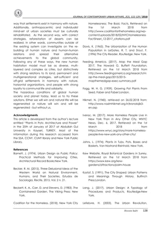 JOURNAL OF CONTEMPORARY URBAN AFFAIRS, 2(2), 122-129 / 2018
Hossein Sadri 128
way that settlements exist in harmony with nature.
Additionally, anthropocentric and individualist
mind-set of urban societies must be culturally
rehabilitated. As the second way, with correct
strategies, reforestation of deserts can be
realized. In other words, communities outside of
the existing system can investigate on the re-
building of human nature and human-human
relations and spread their alternative
achievements to the global community.
Following any of these ways, the new human
habitation model must be as diverse, multi-
layered and complex as cities, but distinctively
with strong relations to its land, permanent and
multigenerational strategies, self-sufficient and
off-grid settlements in harmony with nature,
horizontal organizations, and people with strong
loyalty to communal life and solidarity.
The hazardous conditions of global human
society and planet today, lead us to try these
solutions. Either we will win and natural life will be
regenerated or nature will win and will be
regenerated - but without us.
Acknowledgments
This article is developed from the author’s lecture
entitled “Plants in Pots: Architecture and Power”
in the 25th of January of 2017 at Abdullah Gul
University in Kayseri, TURKEY. Most of the
information during this research accessed from
the SSA, CCNY, CUNY library and New York Public
Library.
References
Barnett, J. (1974). Urban Design as Public Policy:
Practical Methods for Improving Cities,
Architectural Record Books:New York.
Becker, R. M. (2015). Three Delusional Ideas of the
Western World on Natural Environment,
Humans, and Their Societies, Estudos de
Sociologia, Recife, 2015, Vol. 2 n. 21.
Beckett, K. A., Carr, D. and Stevens, D. (1983) .The
Containered Garden, The Viking Press: New
York.
Coalition for the Homeless. (2018). New York City
Homelessness: The Basic Facts, Retrieved on
the 1st March 2018 from
http://www.coalitionforthehomeless.org/wp-
content/uploads/2018/02/NYCHomelessness
FactSheet_12-2017_citations.pdf
Davis, K. (1965). The Urbanization of the Human
Population in LeGates, R. T. and Stout, F.
(1996) The City Reader, Routledge: New York.
Feeding America. (2017). Map the Meal Gap
2017, The Howard G. Buffett Foundation,
Retrieved on the 1st March 2018 from
http://www.feedingamerica.org/research/m
ap-the-meal-gap/2015/2015-
mapthemealgap-exec-summary.pdf
Fogg, W. H. G. (1959). Growing Pot Plants From
Seed, Faber and Faber:London.
Hikmet, N. (1940). retrieved on 26.02.2018 from:
http://www.nazimhikmet.org.tr/kronolojik3-
en.asp
Iverac, M. (2017). More Homeless People Live in
New York Than in Any Other City, WNYC
News, Dec. 6, 2017, Retrieved on the 1st
March 2018 from
https://www.wnyc.org/story/more-homeless-
people-live-new-york-any-other-city/
Johns, L. (1974). Plants in Tubs, Pots, Boxes and
Baskets, Van Nostrand Reinhold, New York.
Kew Website, Royal Botanical Gardens in Surrey,
Retrieved on the 1st March 2018 from
https://www.kew.org/kew-
gardens/attractions/palm-house
Kostof, S. (1991). The City Shaped: Urban Patterns
and Meanings Through History, Bulfinch
Press:London.
Lang, J. (2017). Urban Design: A Typology of
Procedures and Products, Routledge:New
York.
Lefebvre, H. (2003). The Urban Revolution,
 