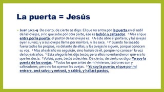 La puerta = Jesús
• Juan 10:1-9 De cierto, de cierto os digo: El que no entra por la puerta en el redil
de las ovejas, sino que sube por otra parte, ése es ladrón y salteador. 2 Mas el que
entra por la puerta, el pastor de las ovejas es. 3 A éste abre el portero, y las ovejas
oyen su voz; y a sus ovejas llama por nombre, y las saca. 4Y cuando ha sacado
fuera todas las propias, va delante de ellas; y las ovejas le siguen, porque conocen
su voz. 5 Mas al extraño no seguirán, sino huirán de él, porque no conocen la voz
de los extraños. 6 Esta alegoría les dijo Jesús; pero ellos no entendieron qué era lo
que les decía. 7 Volvió, pues, Jesús a decirles: De cierto, de cierto os digo:Yo soy la
puerta de las ovejas. 8 Todos los que antes de mí vinieron, ladrones son y
salteadores; pero no los oyeron las ovejas. 9 Yo soy la puerta; el que por mí
entrare, será salvo; y entrará, y saldrá, y hallará pastos.
 
