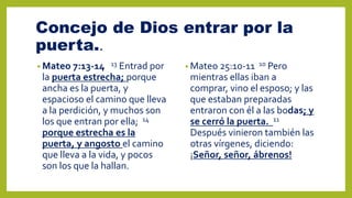 Concejo de Dios entrar por la
puerta..
• Mateo 7:13-14 13 Entrad por
la puerta estrecha; porque
ancha es la puerta, y
espacioso el camino que lleva
a la perdición, y muchos son
los que entran por ella; 14
porque estrecha es la
puerta, y angosto el camino
que lleva a la vida, y pocos
son los que la hallan.
• Mateo 25:10-11 10 Pero
mientras ellas iban a
comprar, vino el esposo; y las
que estaban preparadas
entraron con él a las bodas; y
se cerró la puerta. 11
Después vinieron también las
otras vírgenes, diciendo:
¡Señor, señor, ábrenos!
 