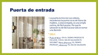 Puerta de entrada
• La puerta es lino con sus colores,
recordemos la puerta no es de hierro de
madera , o esta enrejada, es una simple
cortina, de fácil acceso. Por que la
salvación es de fácil acceso solo es tomar
una decisión
• NBLH
• Pues el dice: “EN EL TIEMPO PROPICIO TE
ESCUCHE,Y EN EL DIA DE SALVACIÓNTE
SOCORRÍ.” Pero ahora es “EL TIEMPO
PROPICIO”; ahora es “EL DIA DE SALVACIÓN
 