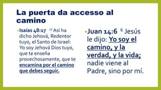 La puerta da accesso al
camino
•Isaías 48:17 17 Así ha
dicho Jehová, Redentor
tuyo, el Santo de Israel:
Yo soy Jehová Dios tuyo,
que te enseña
provechosamente, que te
encamina por el camino
que debes seguir.
•Juan 14:6 6 Jesús
le dijo: Yo soy el
camino, y la
verdad, y la vida;
nadie viene al
Padre, sino por mí.
 