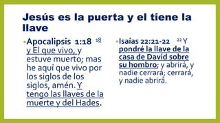 Jesús es la puerta y el tiene la
llave
•Apocalipsis 1:18 18
y El que vivo, y
estuve muerto; mas
he aquí que vivo por
los siglos de los
siglos, amén.Y
tengo las llaves de la
muerte y del Hades.
•Isaías 22:21-22 22Y
pondré la llave de la
casa de David sobre
su hombro; y abrirá, y
nadie cerrará; cerrará,
y nadie abrirá.
 