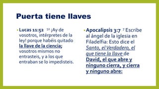 Puerta tiene llaves
• Lucas 11:52 52 ¡Ay de
vosotros, intérpretes de la
ley! porque habéis quitado
la llave de la ciencia;
vosotros mismos no
entrasteis, y a los que
entraban se lo impedisteis.
•Apocalipsis 3:7 7 Escribe
al ángel de la iglesia en
Filadelfia: Esto dice el
Santo, elVerdadero, el
que tiene la llave de
David, el que abre y
ninguno cierra, y cierra
y ninguno abre:
 