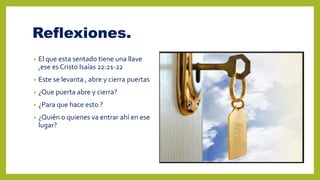 Reflexiones.
• El que esta sentado tiene una llave
,ese es Cristo Isaías 22:21-22
• Este se levanta , abre y cierra puertas
• ¿Que puerta abre y cierra?
• ¿Para que hace esto ?
• ¿Quién o quienes va entrar ahí en ese
lugar?
 